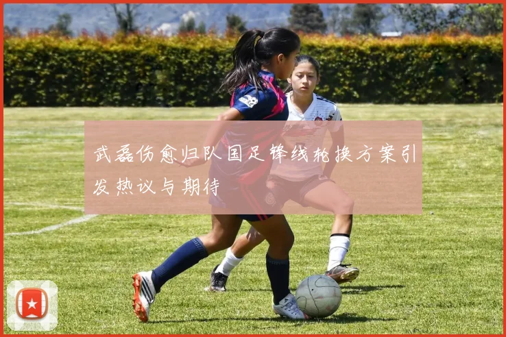 武磊伤愈归队国足锋线轮换方案引发热议与期待
