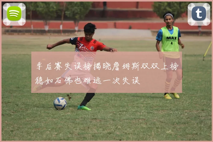 季后赛失误榜揭晓詹姆斯双双上榜稳如石佛也难逃一次失误