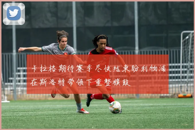 卡拉格期待赛季尽快结束盼利物浦在斯洛特带领下重整旗鼓