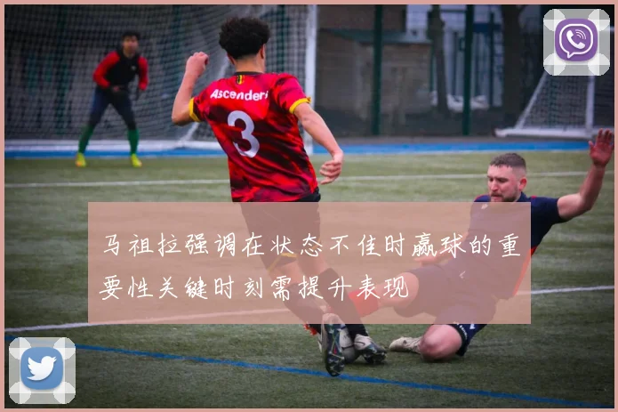 马祖拉强调在状态不佳时赢球的重要性关键时刻需提升表现