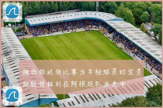 梅西称这场比赛为年轻球员的宝贵经验将铭刻在阿根廷队历史中