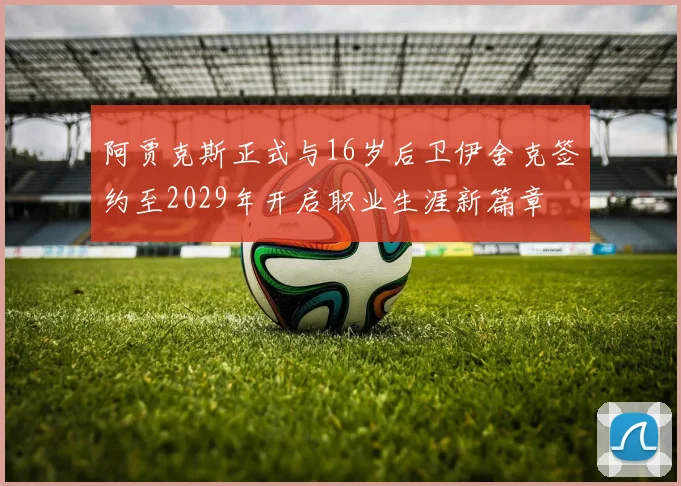 阿贾克斯正式与16岁后卫伊舍克签约至2029年开启职业生涯新篇章