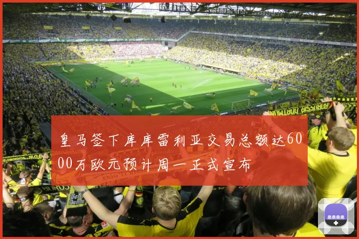 皇马签下库库雷利亚交易总额达6000万欧元预计周一正式宣布