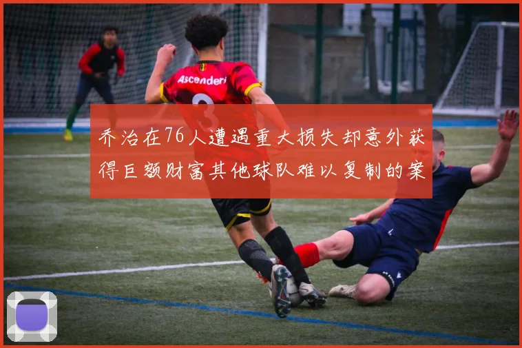 乔治在76人遭遇重大损失却意外获得巨额财富其他球队难以复制的案例