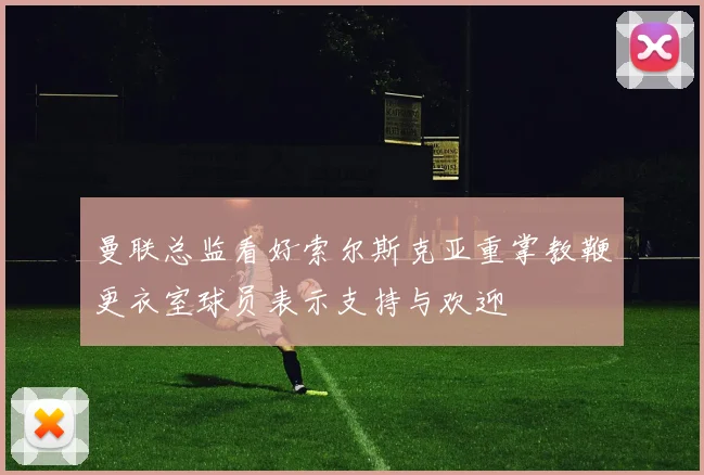 曼联总监看好索尔斯克亚重掌教鞭更衣室球员表示支持与欢迎