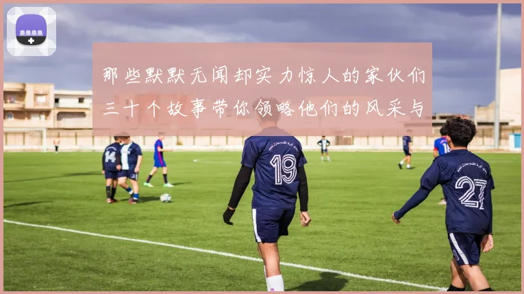 那些默默无闻却实力惊人的家伙们三十个故事带你领略他们的风采与传奇