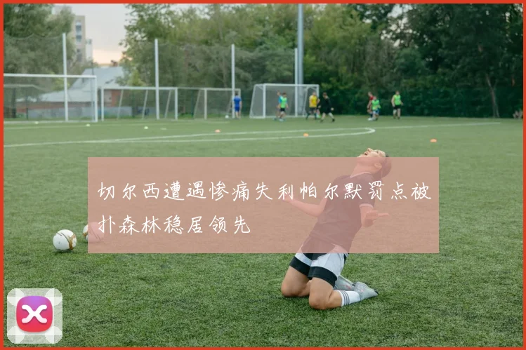 切尔西遭遇惨痛失利帕尔默罚点被扑森林稳居领先