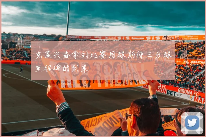 克莱兴奋拿到比赛用球期待三分球里程碑的到来