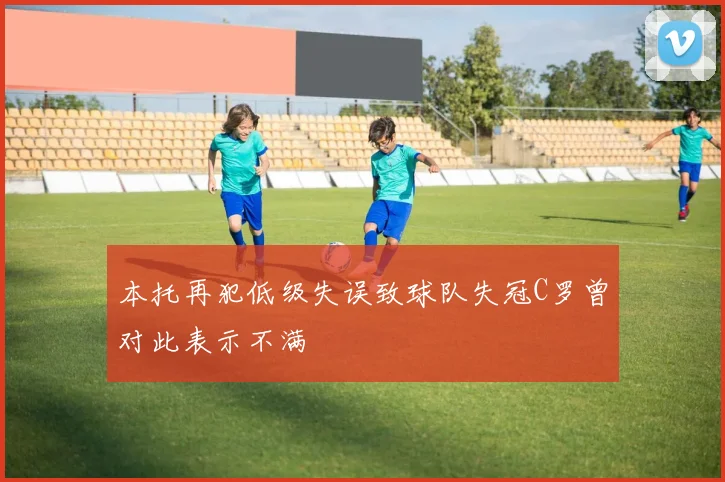 本托再犯低级失误致球队失冠C罗曾对此表示不满