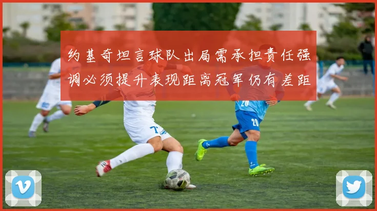 约基奇坦言球队出局需承担责任强调必须提升表现距离冠军仍有差距