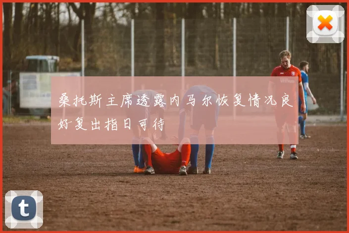 桑托斯主席透露内马尔恢复情况良好复出指日可待