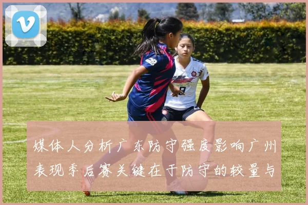 媒体人分析广东防守强度影响广州表现季后赛关键在于防守的较量与适应能力
