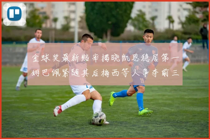 金球奖最新赔率揭晓凯恩稳居第一姆巴佩紧随其后梅西等人争夺前三名