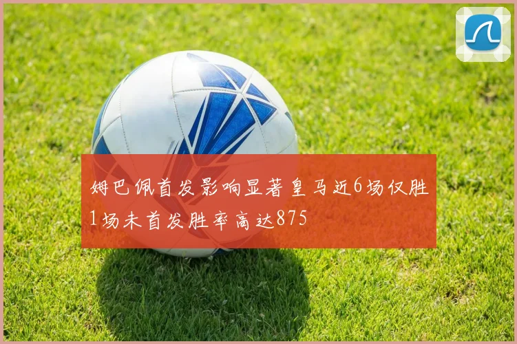 姆巴佩首发影响显著皇马近6场仅胜1场未首发胜率高达875
