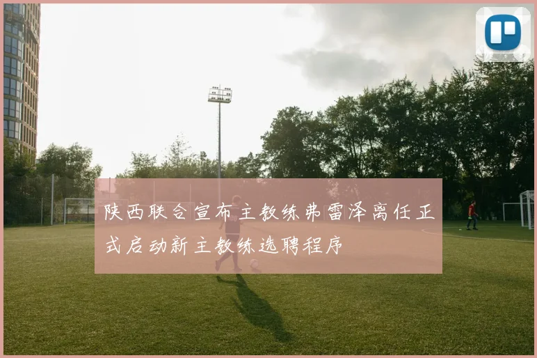 陕西联合宣布主教练弗雷泽离任正式启动新主教练选聘程序