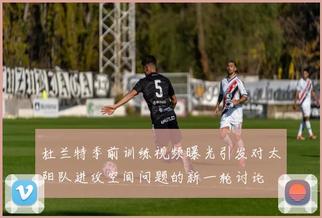 杜兰特季前训练视频曝光引发对太阳队进攻空间问题的新一轮讨论