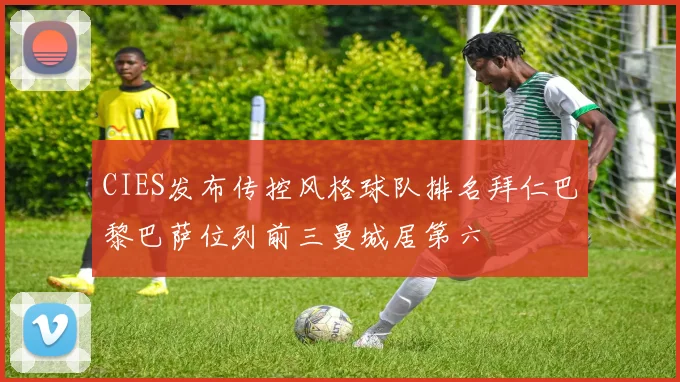 CIES发布传控风格球队排名拜仁巴黎巴萨位列前三曼城居第六