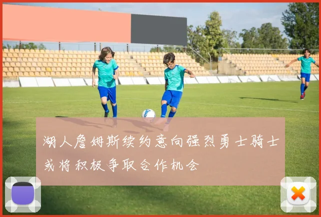 湖人詹姆斯续约意向强烈勇士骑士或将积极争取合作机会
