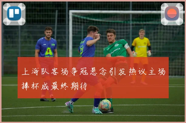 上海队客场争冠悬念引发热议主场捧杯成最终期待