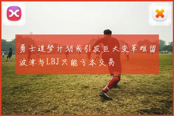 勇士追梦计划或引发巨大变革难留波津与LBJ只能亏本交易