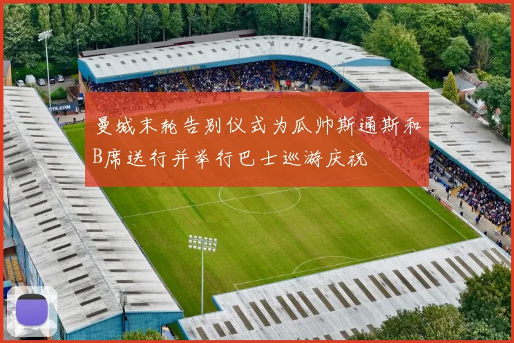 曼城末轮告别仪式为瓜帅斯通斯和B席送行并举行巴士巡游庆祝