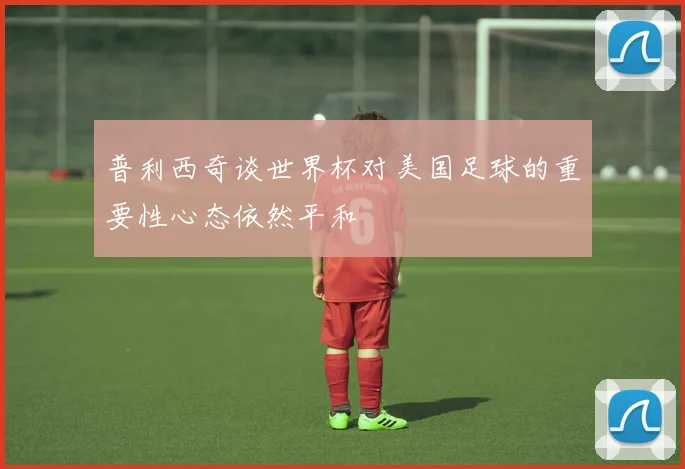 普利西奇谈世界杯对美国足球的重要性心态依然平和