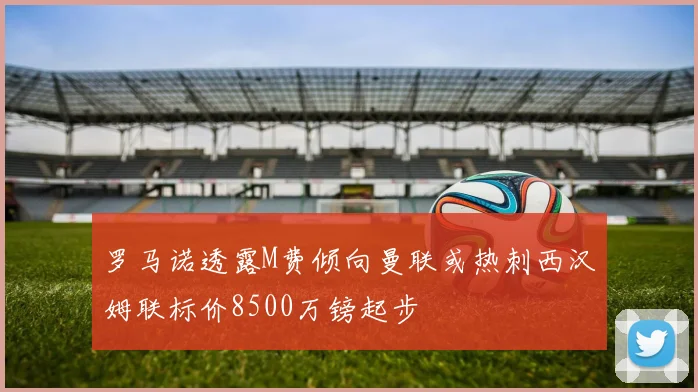 罗马诺透露M费倾向曼联或热刺西汉姆联标价8500万镑起步